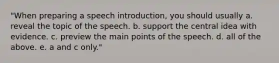 "When preparing a speech introduction, you should usually a. reveal the topic of the speech. b. support the central idea with evidence. c. preview the main points of the speech. d. all of the above. e. a and c only."