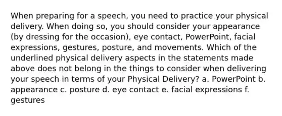 When preparing for a speech, you need to practice your physical delivery. When doing so, you should consider your appearance (by dressing for the occasion), eye contact, PowerPoint, facial expressions, gestures, posture, and movements. Which of the underlined physical delivery aspects in the statements made above does not belong in the things to consider when delivering your speech in terms of your Physical Delivery? a. PowerPoint b. appearance c. posture d. eye contact e. facial expressions f. gestures