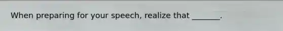 When preparing for your speech, realize that _______.