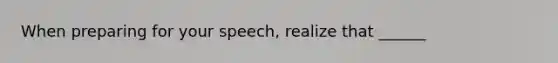 When preparing for your speech, realize that ______