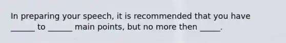 In preparing your speech, it is recommended that you have ______ to ______ main points, but no more then _____.