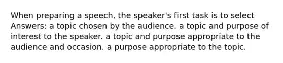 When preparing a speech, the speaker's first task is to select Answers: a topic chosen by the audience. a topic and purpose of interest to the speaker. a topic and purpose appropriate to the audience and occasion. a purpose appropriate to the topic.