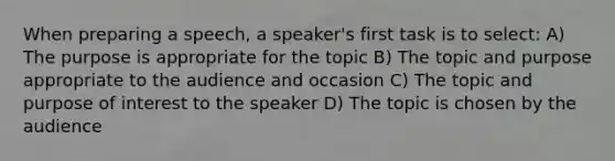 When preparing a speech, a speaker's first task is to select: A) The purpose is appropriate for the topic B) The topic and purpose appropriate to the audience and occasion C) The topic and purpose of interest to the speaker D) The topic is chosen by the audience