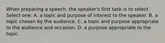 When preparing a speech, the speaker's first task is to select Select one: A. a topic and purpose of interest to the speaker. B. a topic chosen by the audience. C. a topic and purpose appropriate to the audience and occasion. D. a purpose appropriate to the topic.