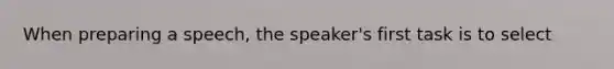 When preparing a speech, the speaker's first task is to select