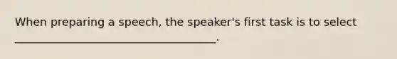 When preparing a speech, the speaker's first task is to select ____________________________________.