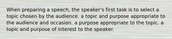 When preparing a speech, the speaker's first task is to select a topic chosen by the audience. a topic and purpose appropriate to the audience and occasion. a purpose appropriate to the topic. a topic and purpose of interest to the speaker.