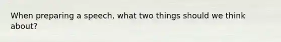 When preparing a speech, what two things should we think about?
