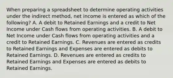 When preparing a spreadsheet to determine operating activities under the indirect method, net income is entered as which of the following? A. A debit to Retained Earnings and a credit to Net Income under Cash flows from operating activities. B. A debit to Net Income under Cash flows from operating activities and a credit to Retained Earnings. C. Revenues are entered as credits to Retained Earnings and Expenses are entered as debits to Retained Earnings. D. Revenues are entered as credits to Retained Earnings and Expenses are entered as debits to Retained Earnings.