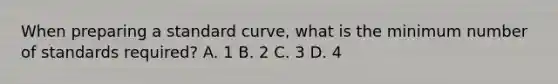 When preparing a standard curve, what is the minimum number of standards required? A. 1 B. 2 C. 3 D. 4