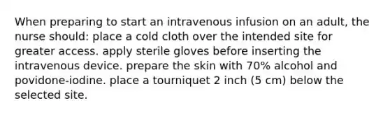 When preparing to start an intravenous infusion on an adult, the nurse should: place a cold cloth over the intended site for greater access. apply sterile gloves before inserting the intravenous device. prepare the skin with 70% alcohol and povidone-iodine. place a tourniquet 2 inch (5 cm) below the selected site.