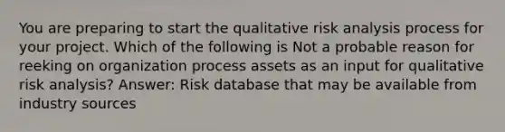 You are preparing to start the qualitative risk analysis process for your project. Which of the following is Not a probable reason for reeking on organization process assets as an input for qualitative risk analysis? Answer: Risk database that may be available from industry sources