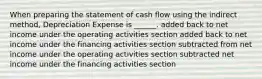 When preparing the statement of cash flow using the indirect method, Depreciation Expense is ______. added back to net income under the operating activities section added back to net income under the financing activities section subtracted from net income under the operating activities section subtracted net income under the financing activities section