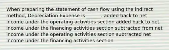 When preparing the statement of cash flow using the indirect method, Depreciation Expense is ______. added back to net income under the operating activities section added back to net income under the financing activities section subtracted from net income under the operating activities section subtracted net income under the financing activities section