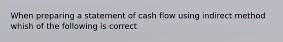 When preparing a statement of cash flow using indirect method whish of the following is correct