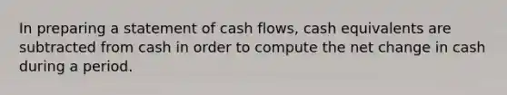 In preparing a statement of cash flows, cash equivalents are subtracted from cash in order to compute the net change in cash during a period.