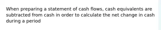 When preparing a statement of cash flows, cash equivalents are subtracted from cash in order to calculate the net change in cash during a period