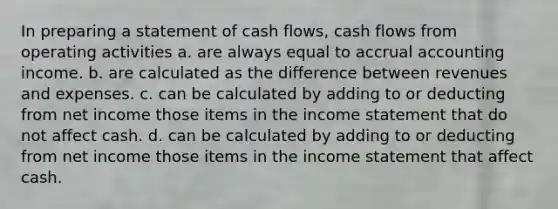 In preparing a statement of cash flows, cash flows from operating activities a. are always equal to accrual accounting income. b. are calculated as the difference between revenues and expenses. c. can be calculated by adding to or deducting from net income those items in the income statement that do not affect cash. d. can be calculated by adding to or deducting from net income those items in the income statement that affect cash.