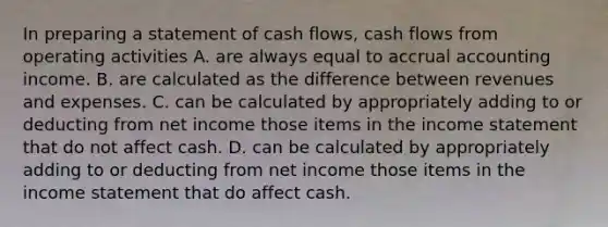 In preparing a statement of cash flows, cash flows from operating activities A. are always equal to accrual accounting income. B. are calculated as the difference between revenues and expenses. C. can be calculated by appropriately adding to or deducting from net income those items in the income statement that do not affect cash. D. can be calculated by appropriately adding to or deducting from net income those items in the income statement that do affect cash.