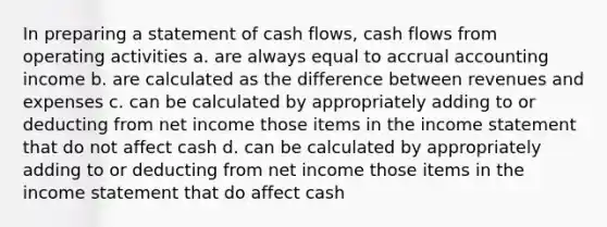 In preparing a statement of cash flows, cash flows from operating activities a. are always equal to accrual accounting income b. are calculated as the difference between revenues and expenses c. can be calculated by appropriately adding to or deducting from net income those items in the income statement that do not affect cash d. can be calculated by appropriately adding to or deducting from net income those items in the income statement that do affect cash