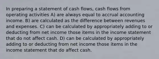 In preparing a statement of cash flows, cash flows from operating activities A) are always equal to accrual accounting income. B) are calculated as the difference between revenues and expenses. C) can be calculated by appropriately adding to or deducting from net income those items in the income statement that do not affect cash. D) can be calculated by appropriately adding to or deducting from net income those items in the income statement that do affect cash.