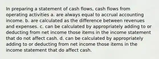 In preparing a statement of cash flows, cash flows from operating activities a. are always equal to accrual accounting income. b. are calculated as the difference between revenues and expenses. c. can be calculated by appropriately adding to or deducting from net income those items in the income statement that do not affect cash. d. can be calculated by appropriately adding to or deducting from net income those items in the income statement that do affect cash.