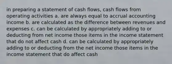 in preparing a statement of cash flows, cash flows from operating activities a. are always equal to accrual accounting income b. are calculated as the difference between revenues and expenses c. can be calculated by appropriately adding to or deducting from net income those items in the <a href='https://www.questionai.com/knowledge/kCPMsnOwdm-income-statement' class='anchor-knowledge'>income statement</a> that do not affect cash d. can be calculated by appropriately adding to or deducting from the net income those items in the income statement that do affect cash