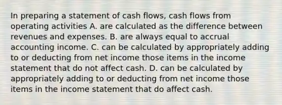 In preparing a statement of cash flows, cash flows from operating activities A. are calculated as the difference between revenues and expenses. B. are always equal to accrual accounting income. C. can be calculated by appropriately adding to or deducting from net income those items in the <a href='https://www.questionai.com/knowledge/kCPMsnOwdm-income-statement' class='anchor-knowledge'>income statement</a> that do not affect cash. D. can be calculated by appropriately adding to or deducting from net income those items in the income statement that do affect cash.