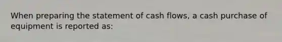 When preparing the statement of cash flows, a cash purchase of equipment is reported as: