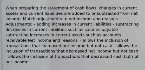 When preparing the statement of cash flows, changes in current assets and current liabilities are added to or subtracted from net income. Match adjustments to net income and reasons Adjustments: - adding increases in current liabilities - subtracting decreases in current liabilities such as salaries payable - subtracting increases in current assets such as accounts receivable Net income and reasons: - allows the inclusion of transactions that increased net income but not cash - allows the inclusion of transactions that decreased net income but not cash - allows the inclusion of transactions that decreased cash but not net income