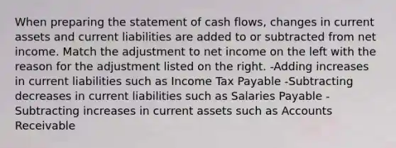 When preparing the statement of cash flows, changes in current assets and current liabilities are added to or subtracted from net income. Match the adjustment to net income on the left with the reason for the adjustment listed on the right. -Adding increases in current liabilities such as Income Tax Payable -Subtracting decreases in current liabilities such as Salaries Payable -Subtracting increases in current assets such as Accounts Receivable