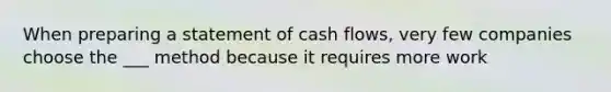 When preparing a statement of cash flows, very few companies choose the ___ method because it requires more work