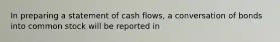 In preparing a statement of cash flows, a conversation of bonds into common stock will be reported in