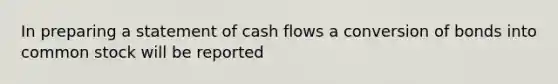 In preparing a statement of cash flows a conversion of bonds into common stock will be reported