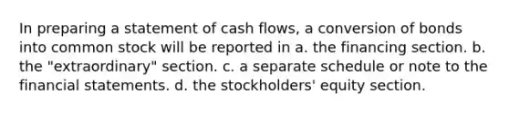 In preparing a statement of cash flows, a conversion of bonds into common stock will be reported in a. the financing section. b. the "extraordinary" section. c. a separate schedule or note to the financial statements. d. the stockholders' equity section.