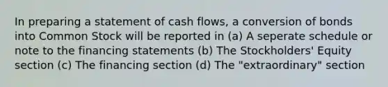 In preparing a statement of cash flows, a conversion of bonds into Common Stock will be reported in (a) A seperate schedule or note to the financing statements (b) The Stockholders' Equity section (c) The financing section (d) The "extraordinary" section