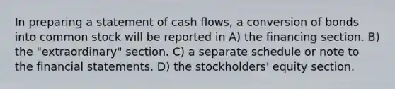 In preparing a statement of cash flows, a conversion of bonds into common stock will be reported in A) the financing section. B) the "extraordinary" section. C) a separate schedule or note to the financial statements. D) the stockholders' equity section.