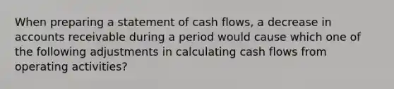 When preparing a statement of cash flows, a decrease in accounts receivable during a period would cause which one of the following adjustments in calculating cash flows from operating activities?