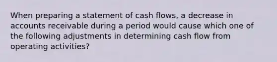 When preparing a statement of cash flows, a decrease in accounts receivable during a period would cause which one of the following adjustments in determining cash flow from operating activities?