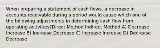 When preparing a statement of cash flows, a decrease in accounts receivable during a period would cause which one of the following adjustments in determining cash flow from operating activities?Direct Method Indirect Method A) Decrease Increase B) Increase Decrease C) Increase Increase D) Decrease Decrease