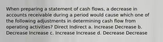 When preparing a statement of cash flows, a decrease in accounts receivable during a period would cause which one of the following adjustments in determining cash flow from operating activities? Direct Indirect a. Increase Decrease b. Decrease Increase c. Increase Increase d. Decrease Decrease