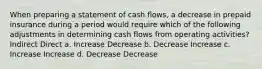 When preparing a statement of cash flows, a decrease in prepaid insurance during a period would require which of the following adjustments in determining cash flows from operating activities? Indirect Direct a. Increase Decrease b. Decrease Increase c. Increase Increase d. Decrease Decrease