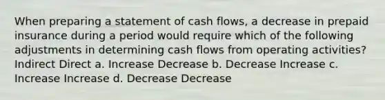 When preparing a statement of cash flows, a decrease in prepaid insurance during a period would require which of the following adjustments in determining cash flows from operating activities? Indirect Direct a. Increase Decrease b. Decrease Increase c. Increase Increase d. Decrease Decrease