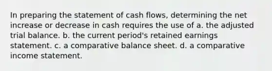 In preparing the statement of cash flows, determining the net increase or decrease in cash requires the use of a. the adjusted trial balance. b. the current period's retained earnings statement. c. a comparative balance sheet. d. a comparative income statement.