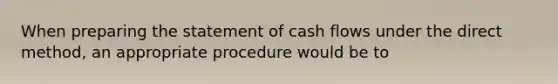 When preparing the statement of cash flows under the direct method, an appropriate procedure would be to