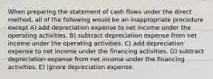 When preparing the statement of cash flows under the direct method, all of the following would be an inappropriate procedure except A) add depreciation expense to net income under the operating activities. B) subtract depreciation expense from net income under the operating activities. C) add depreciation expense to net income under the financing activities. D) subtract depreciation expense from net income under the financing activities. E) ignore depreciation expense.