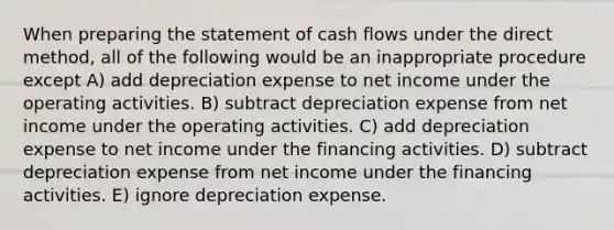 When <a href='https://www.questionai.com/knowledge/kV7zn0WT6E-preparing-the-statement' class='anchor-knowledge'>preparing the statement</a> of cash flows under the direct method, all of the following would be an inappropriate procedure except A) add depreciation expense to net income under the operating activities. B) subtract depreciation expense from net income under the operating activities. C) add depreciation expense to net income under the financing activities. D) subtract depreciation expense from net income under the financing activities. E) ignore depreciation expense.