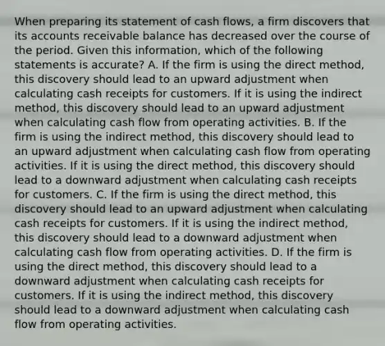 When preparing its statement of cash flows, a firm discovers that its accounts receivable balance has decreased over the course of the period. Given this information, which of the following statements is accurate? A. If the firm is using the direct method, this discovery should lead to an upward adjustment when calculating cash receipts for customers. If it is using the indirect method, this discovery should lead to an upward adjustment when calculating cash flow from operating activities. B. If the firm is using the indirect method, this discovery should lead to an upward adjustment when calculating cash flow from operating activities. If it is using the direct method, this discovery should lead to a downward adjustment when calculating cash receipts for customers. C. If the firm is using the direct method, this discovery should lead to an upward adjustment when calculating cash receipts for customers. If it is using the indirect method, this discovery should lead to a downward adjustment when calculating cash flow from operating activities. D. If the firm is using the direct method, this discovery should lead to a downward adjustment when calculating cash receipts for customers. If it is using the indirect method, this discovery should lead to a downward adjustment when calculating cash flow from operating activities.