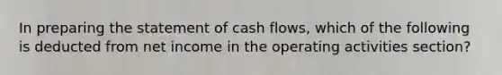 In preparing the statement of cash flows, which of the following is deducted from net income in the operating activities section?