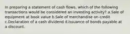 In preparing a statement of cash flows, which of the following transactions would be considered an investing activity? a.Sale of equipment at book value b.Sale of merchandise on credit c.Declaration of a cash dividend d.Issuance of bonds payable at a discount.